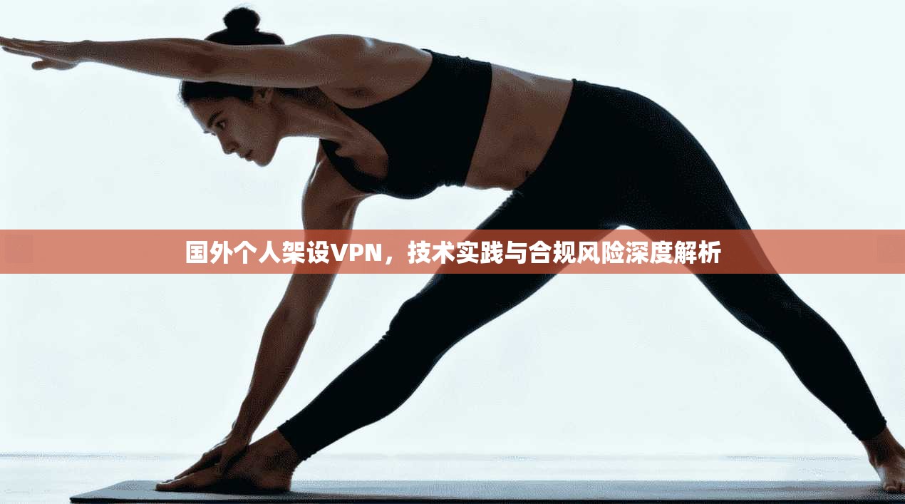国外个人架设VPN,技术实践与合规风险深度解析 国外个人架设VPN,技术实践与合规风险深度解析