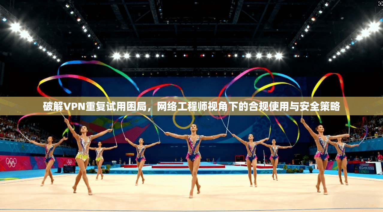 破解VPN重复试用困局,网络工程师视角下的合规使用与安全策略 破解VPN重复试用困局,网络工程师视角下的合规使用与安全策略