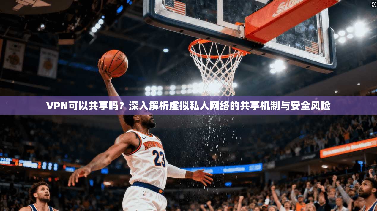 VPN可以共享吗?深入解析虚拟私人网络的共享机制与安全风险 VPN可以共享吗?深入解析虚拟私人网络的共享机制与安全风险