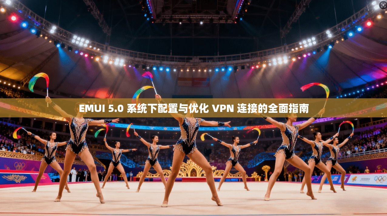 EMUI 5.0 系统下配置与优化 VPN 连接的全面指南