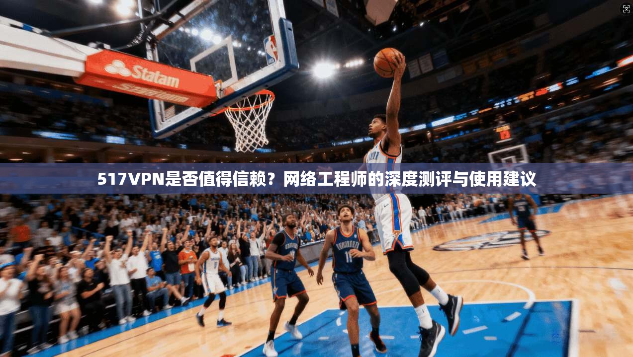 517VPN是否值得信赖？网络工程师的深度测评与使用建议