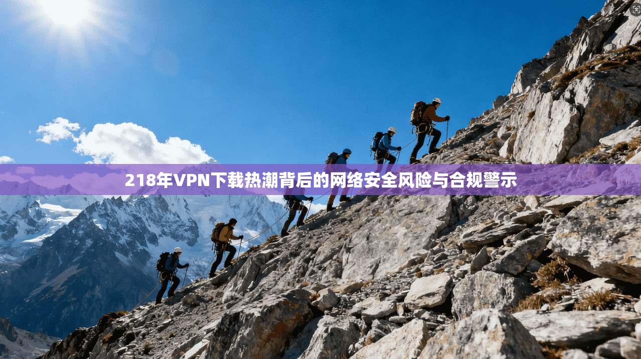 218年VPN下载热潮背后的网络安全风险与合规警示 218年VPN下载热潮背后的网络安全风险与合规警示