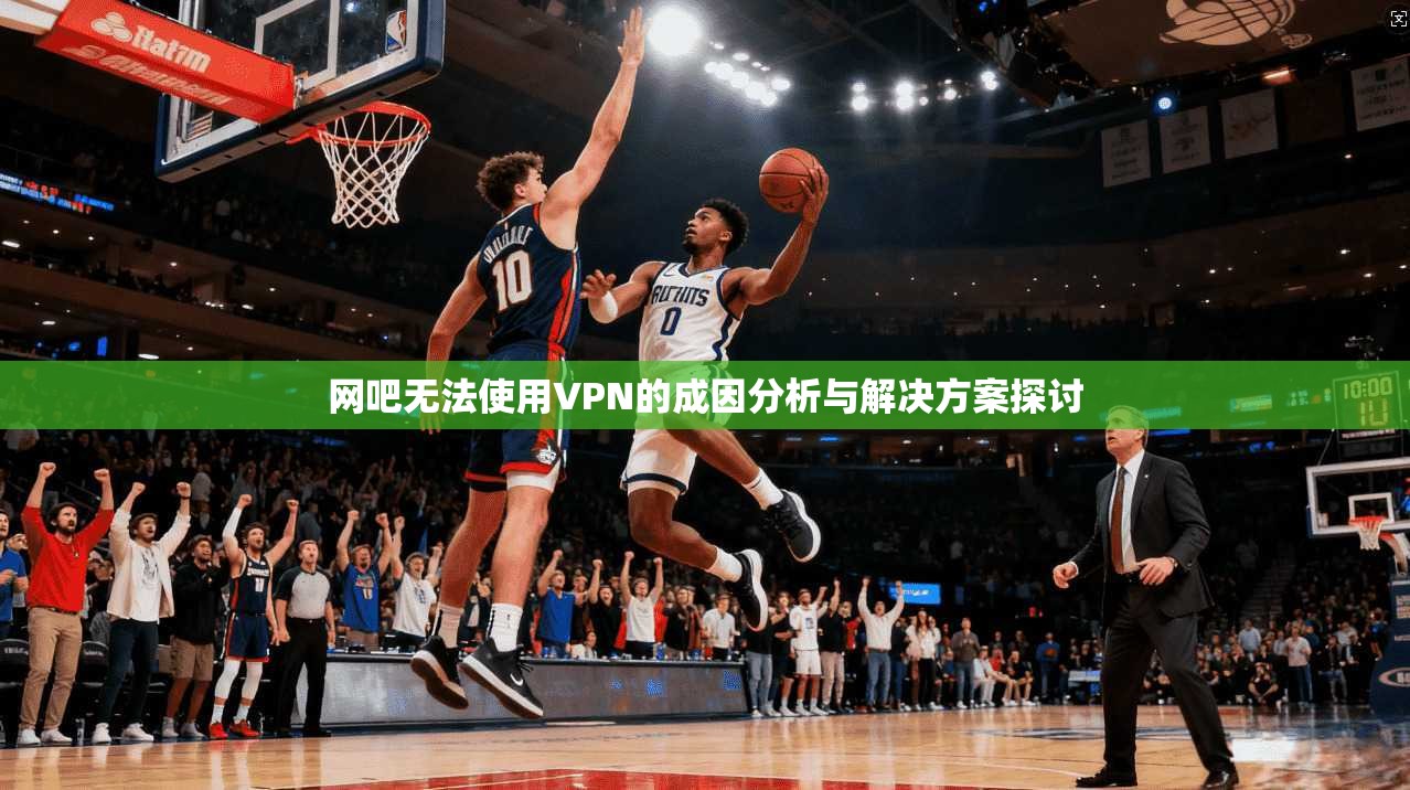 网吧无法使用VPN的成因分析与解决方案探讨