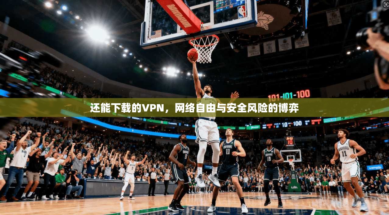 还能下载的VPN,网络自由与安全风险的博弈 还能下载的VPN,网络自由与安全风险的博弈