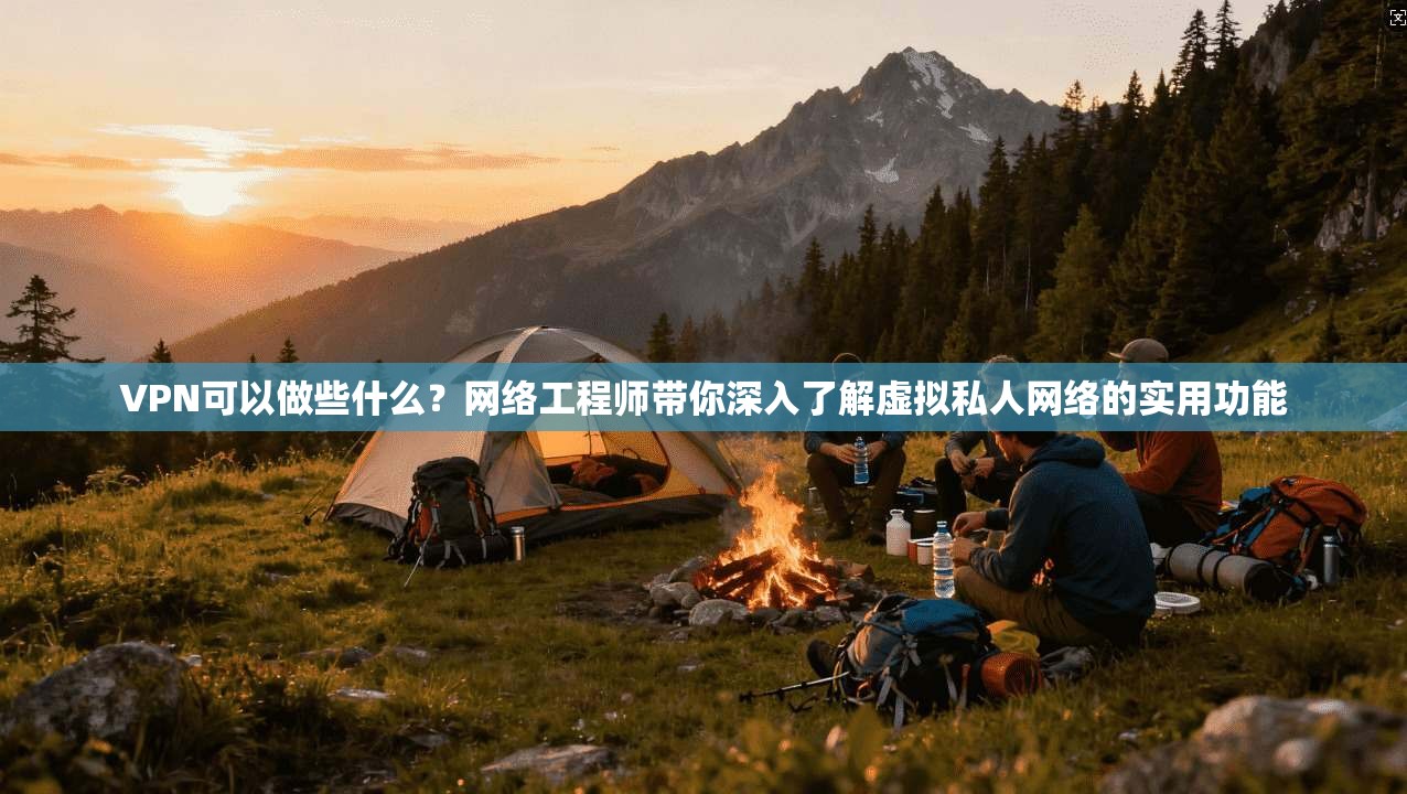 VPN可以做些什么？网络工程师带你深入了解虚拟私人网络的实用功能