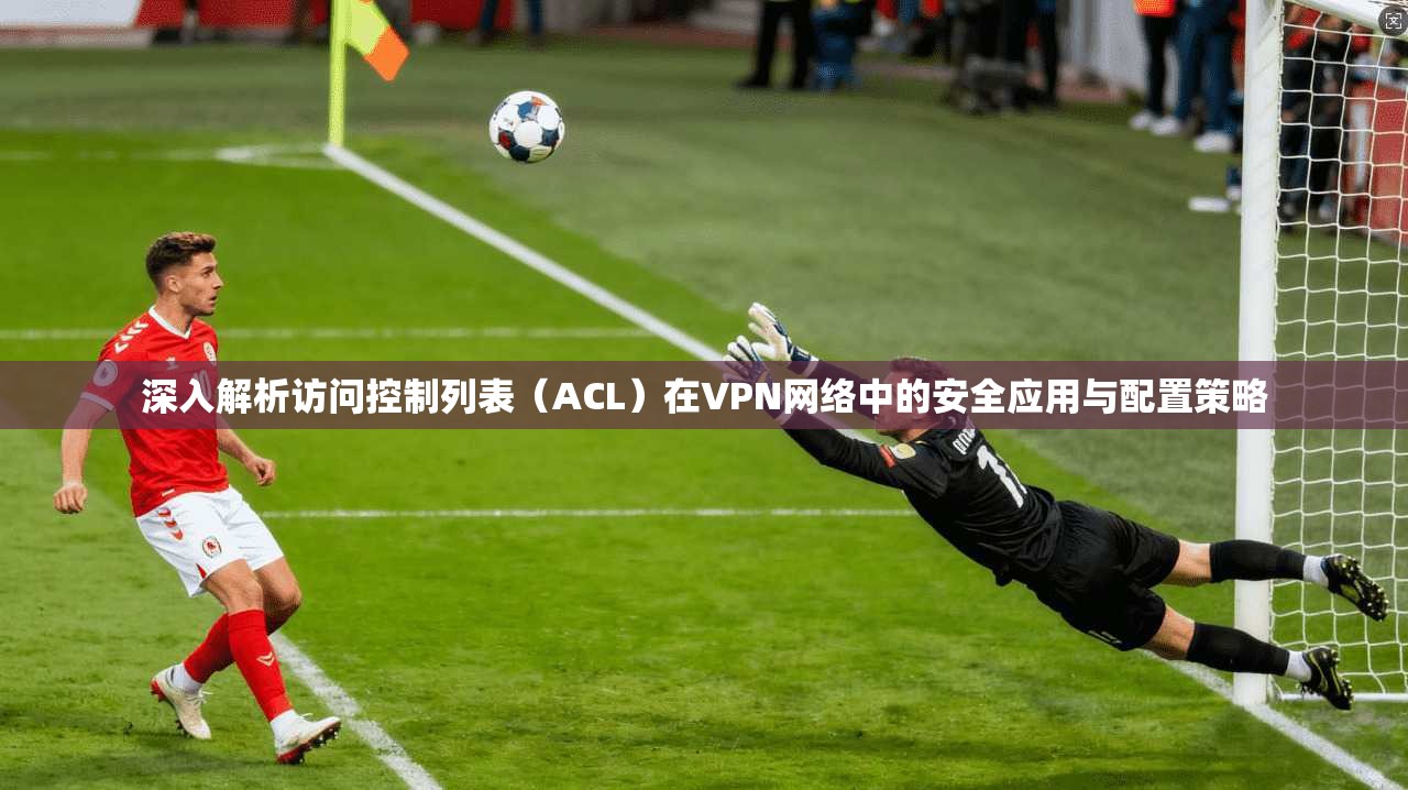 深入解析访问控制列表(ACL)在VPN网络中的安全应用与配置策略 深入解析访问控制列表(ACL)在VPN网络中的安全应用与配置策略