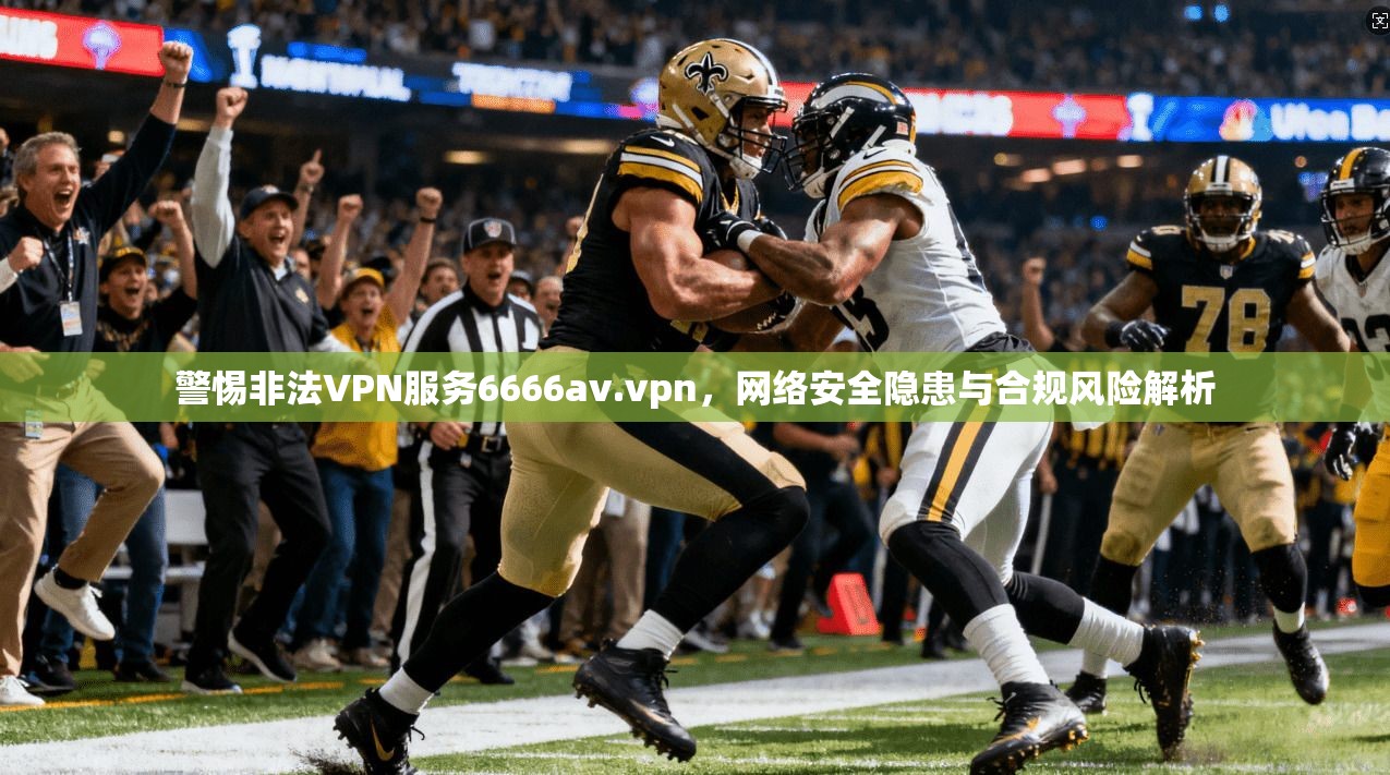 警惕非法VPN服务6666av.vpn，网络安全隐患与合规风险解析