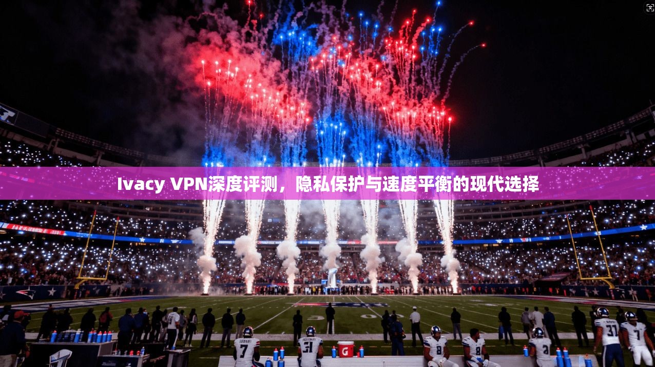 Ivacy VPN深度评测，隐私保护与速度平衡的现代选择