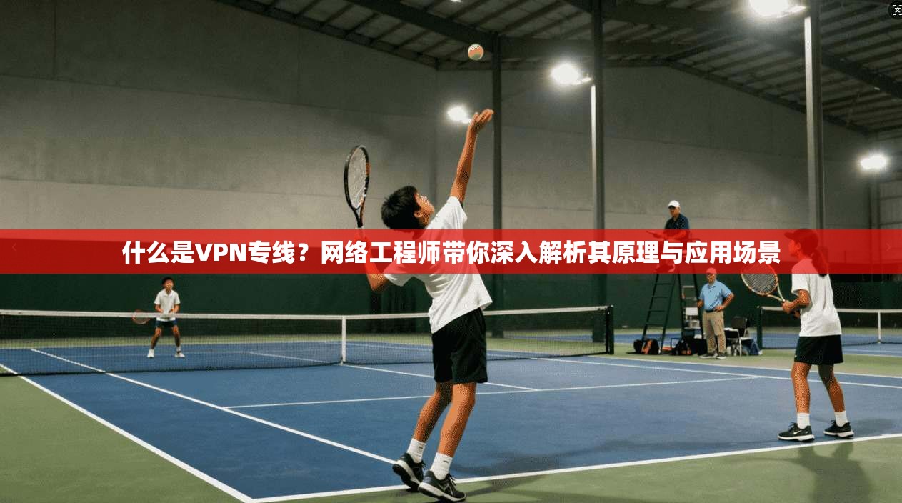 什么是VPN专线？网络工程师带你深入解析其原理与应用场景