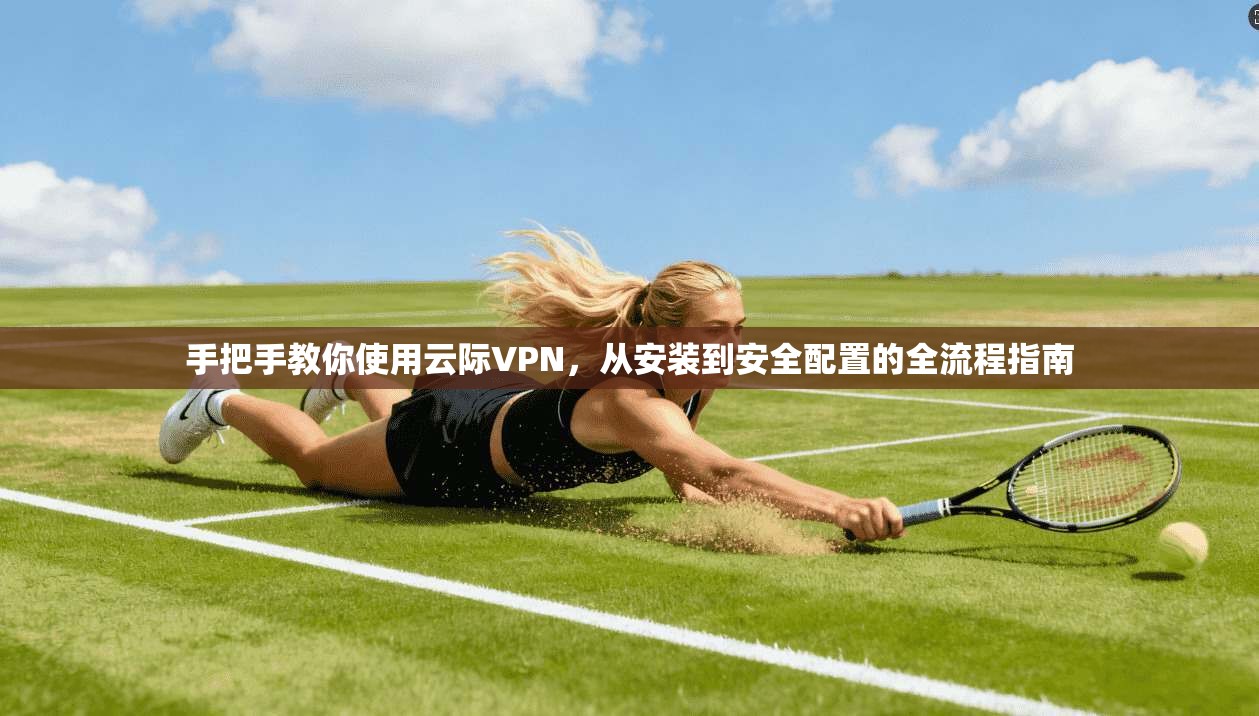 手把手教你使用云际VPN,从安装到安全配置的全流程指南 手把手教你使用云际VPN,从安装到安全配置的全流程指南